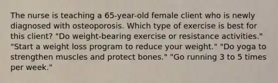 The nurse is teaching a 65-year-old female client who is newly diagnosed with osteoporosis. Which type of exercise is best for this client? "Do weight-bearing exercise or resistance activities." "Start a weight loss program to reduce your weight." "Do yoga to strengthen muscles and protect bones." "Go running 3 to 5 times per week."