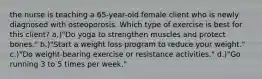 the nurse is teaching a 65-year-old female client who is newly diagnosed with osteoporosis. Which type of exercise is best for this client? a.)"Do yoga to strengthen muscles and protect bones." b.)"Start a weight loss program to reduce your weight." c.)"Do weight-bearing exercise or resistance activities." d.)"Go running 3 to 5 times per week."