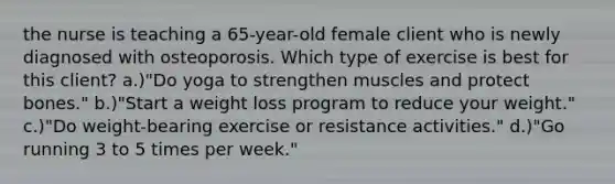 the nurse is teaching a 65-year-old female client who is newly diagnosed with osteoporosis. Which type of exercise is best for this client? a.)"Do yoga to strengthen muscles and protect bones." b.)"Start a weight loss program to reduce your weight." c.)"Do weight-bearing exercise or resistance activities." d.)"Go running 3 to 5 times per week."