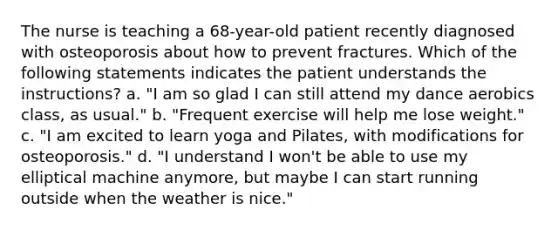 The nurse is teaching a 68-year-old patient recently diagnosed with osteoporosis about how to prevent fractures. Which of the following statements indicates the patient understands the instructions? a. "I am so glad I can still attend my dance aerobics class, as usual." b. "Frequent exercise will help me lose weight." c. "I am excited to learn yoga and Pilates, with modifications for osteoporosis." d. "I understand I won't be able to use my elliptical machine anymore, but maybe I can start running outside when the weather is nice."