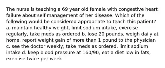 The nurse is teaching a 69 year old female with congestive heart failure about self-management of her disease. Which of the following would be considered appropriate to teach this patient? a. maintain healthy weight, limit sodium intake, exercise regularly, take meds as ordered b. lose 20 pounds, weigh daily at home, report weight gain of more than 1 pound to the physician c. see the doctor weekly, take meds as ordered, limit sodium intake d. keep blood pressure at 160/90, eat a diet low in fats, exercise twice per week