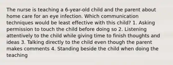 The nurse is teaching a 6-year-old child and the parent about home care for an eye infection. Which communication techniques would be least effective with this child? 1. Asking permission to touch the child before doing so 2. Listening attentively to the child while giving time to finish thoughts and ideas 3. Talking directly to the child even though the parent makes comments 4. Standing beside the child when doing the teaching