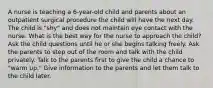 A nurse is teaching a 6-year-old child and parents about an outpatient surgical procedure the child will have the next day. The child is "shy" and does not maintain eye contact with the nurse. What is the best way for the nurse to approach the child? Ask the child questions until he or she begins talking freely. Ask the parents to step out of the room and talk with the child privately. Talk to the parents first to give the child a chance to "warm up." Give information to the parents and let them talk to the child later.