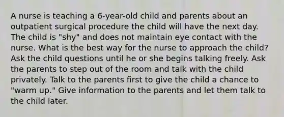 A nurse is teaching a 6-year-old child and parents about an outpatient surgical procedure the child will have the next day. The child is "shy" and does not maintain eye contact with the nurse. What is the best way for the nurse to approach the child? Ask the child questions until he or she begins talking freely. Ask the parents to step out of the room and talk with the child privately. Talk to the parents first to give the child a chance to "warm up." Give information to the parents and let them talk to the child later.