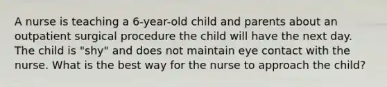 A nurse is teaching a 6-year-old child and parents about an outpatient surgical procedure the child will have the next day. The child is "shy" and does not maintain eye contact with the nurse. What is the best way for the nurse to approach the child?