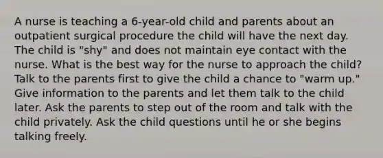 A nurse is teaching a 6-year-old child and parents about an outpatient surgical procedure the child will have the next day. The child is "shy" and does not maintain eye contact with the nurse. What is the best way for the nurse to approach the child? Talk to the parents first to give the child a chance to "warm up." Give information to the parents and let them talk to the child later. Ask the parents to step out of the room and talk with the child privately. Ask the child questions until he or she begins talking freely.