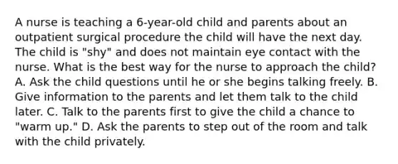 A nurse is teaching a 6-year-old child and parents about an outpatient surgical procedure the child will have the next day. The child is "shy" and does not maintain eye contact with the nurse. What is the best way for the nurse to approach the child? A. Ask the child questions until he or she begins talking freely. B. Give information to the parents and let them talk to the child later. C. Talk to the parents first to give the child a chance to "warm up." D. Ask the parents to step out of the room and talk with the child privately.