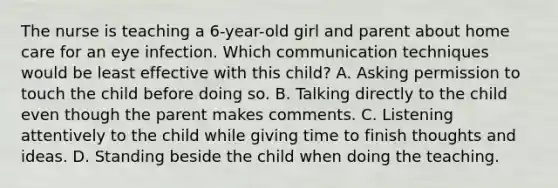 The nurse is teaching a 6-year-old girl and parent about home care for an eye infection. Which communication techniques would be least effective with this child? A. Asking permission to touch the child before doing so. B. Talking directly to the child even though the parent makes comments. C. Listening attentively to the child while giving time to finish thoughts and ideas. D. Standing beside the child when doing the teaching.