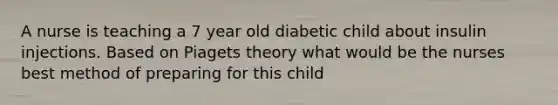 A nurse is teaching a 7 year old diabetic child about insulin injections. Based on Piagets theory what would be the nurses best method of preparing for this child