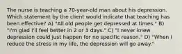 The nurse is teaching a 70-year-old man about his depression. Which statement by the client would indicate that teaching has been effective? A) "All old people get depressed at times." B) "I'm glad I'll feel better in 2 or 3 days." C) "I never knew depression could just happen for no specific reason." D) "When I reduce the stress in my life, the depression will go away."