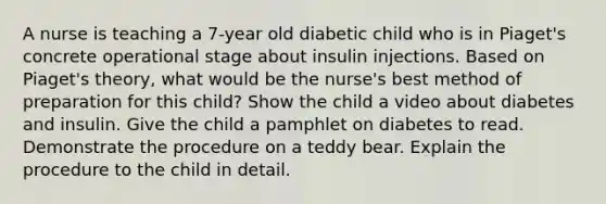 A nurse is teaching a 7-year old diabetic child who is in Piaget's concrete operational stage about insulin injections. Based on Piaget's theory, what would be the nurse's best method of preparation for this child? Show the child a video about diabetes and insulin. Give the child a pamphlet on diabetes to read. Demonstrate the procedure on a teddy bear. Explain the procedure to the child in detail.