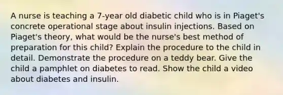 A nurse is teaching a 7-year old diabetic child who is in Piaget's concrete operational stage about insulin injections. Based on Piaget's theory, what would be the nurse's best method of preparation for this child? Explain the procedure to the child in detail. Demonstrate the procedure on a teddy bear. Give the child a pamphlet on diabetes to read. Show the child a video about diabetes and insulin.