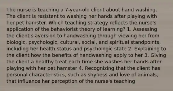 The nurse is teaching a​ 7-year-old client about hand washing. The client is resistant to washing her hands after playing with her pet hamster. Which teaching strategy reflects the​ nurse's application of the behaviorist theory of​ learning? 1. Assessing the​ client's aversion to handwashing through viewing her from​ biologic, psychologic,​ cultural, social, and spiritual​ standpoints, including her health status and psychologic state 2. Explaining to the client how the benefits of handwashing apply to her 3. Giving the client a healthy treat each time she washes her hands after playing with her pet hamster 4. Recognizing that the client has personal​ characteristics, such as shyness and love of​ animals, that influence her perception of the​ nurse's teaching