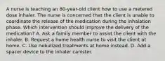 A nurse is teaching an 80-year-old client how to use a metered dose inhaler. The nurse is concerned that the client is unable to coordinate the release of the medication during the inhalation phase. Which intervention should improve the delivery of the medication? A. Ask a family member to assist the client with the inhaler. B. Request a home health nurse to visit the client at home. C. Use nebulized treatments at home instead. D. Add a spacer device to the inhaler canister.