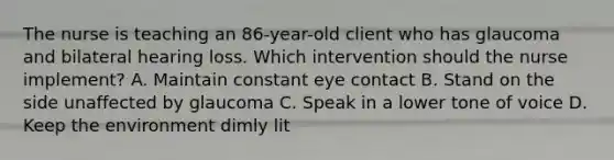 The nurse is teaching an 86-year-old client who has glaucoma and bilateral hearing loss. Which intervention should the nurse implement? A. Maintain constant eye contact B. Stand on the side unaffected by glaucoma C. Speak in a lower tone of voice D. Keep the environment dimly lit