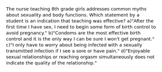 The nurse teaching 8th grade girls addresses common myths about sexuality and body functions. Which statement by a student is an indication that teaching was effective? a)"After the first time I have sex, I need to begin some form of birth control to avoid pregnancy." b)"Condoms are the most effective birth control and it is the only way I can be sure I won't get pregnant." c)"I only have to worry about being infected with a sexually transmitted infection if I see a sore or have pain." d)"Enjoyable sexual relationships or reaching orgasm simultaneously does not indicate the quality of the relationship."