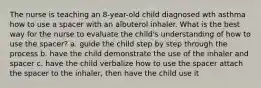 The nurse is teaching an 8-year-old child diagnosed wth asthma how to use a spacer with an albuterol inhaler. What is the best way for the nurse to evaluate the child's understanding of how to use the spacer? a. guide the child step by step through the process b. have the child demonstrate the use of the inhaler and spacer c. have the child verbalize how to use the spacer attach the spacer to the inhaler, then have the child use it