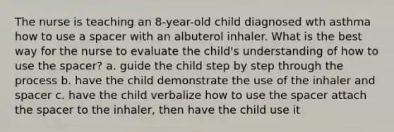 The nurse is teaching an 8-year-old child diagnosed wth asthma how to use a spacer with an albuterol inhaler. What is the best way for the nurse to evaluate the child's understanding of how to use the spacer? a. guide the child step by step through the process b. have the child demonstrate the use of the inhaler and spacer c. have the child verbalize how to use the spacer attach the spacer to the inhaler, then have the child use it