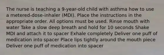 The nurse is teaching a 9-year-old child with asthma how to use a metered-dose-inhaler (MDI). Place the instructions in the appropriate order. All options must be used. Rinse mouth with water Take a slow deep breath and hold for 10 seconds Shake MDI and attach it to spacer Exhale completely Deliver one puff of medication into spacer Place lips tightly around the mouth piece Deliver one puff of medication into spacer