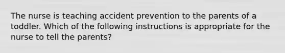 The nurse is teaching accident prevention to the parents of a toddler. Which of the following instructions is appropriate for the nurse to tell the parents?