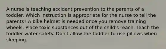 A nurse is teaching accident prevention to the parents of a toddler. Which instruction is appropriate for the nurse to tell the parents? A bike helmet is needed once you remove training wheels. Place toxic substances out of the child's reach. Teach the toddler water safety. Don't allow the toddler to use pillows when sleeping.