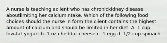 A nurse is teaching aclient who has chronickidney disease aboutlimiting her calciumintake. Which of the following food choices should the nurse in form the client contains the highest amount of calcium and should be limited in her diet. A. 1 cup low-fat yogurt b. 1 oz cheddar cheese c. 1 egg d. 1/2 cup spinach