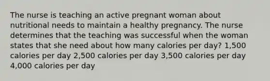 The nurse is teaching an active pregnant woman about nutritional needs to maintain a healthy pregnancy. The nurse determines that the teaching was successful when the woman states that she need about how many calories per day? 1,500 calories per day 2,500 calories per day 3,500 calories per day 4,000 calories per day