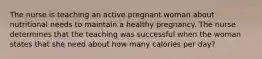 The nurse is teaching an active pregnant woman about nutritional needs to maintain a healthy pregnancy. The nurse determines that the teaching was successful when the woman states that she need about how many calories per day?