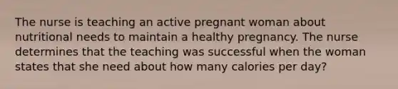 The nurse is teaching an active pregnant woman about nutritional needs to maintain a healthy pregnancy. The nurse determines that the teaching was successful when the woman states that she need about how many calories per day?