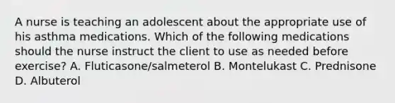 A nurse is teaching an adolescent about the appropriate use of his asthma medications. Which of the following medications should the nurse instruct the client to use as needed before exercise? A. Fluticasone/salmeterol B. Montelukast C. Prednisone D. Albuterol