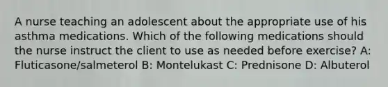 A nurse teaching an adolescent about the appropriate use of his asthma medications. Which of the following medications should the nurse instruct the client to use as needed before exercise? A: Fluticasone/salmeterol B: Montelukast C: Prednisone D: Albuterol