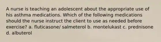 A nurse is teaching an adolescent about the appropriate use of his asthma medications. Which of the following medications should the nurse instruct the client to use as needed before exercise? a. fluticasone/ salmeterol b. montelukast c. prednisone d. albuterol