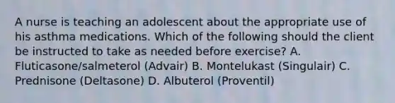 A nurse is teaching an adolescent about the appropriate use of his asthma medications. Which of the following should the client be instructed to take as needed before exercise? A. Fluticasone/salmeterol (Advair) B. Montelukast (Singulair) C. Prednisone (Deltasone) D. Albuterol (Proventil)