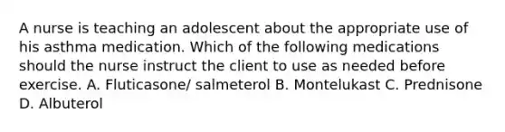 A nurse is teaching an adolescent about the appropriate use of his asthma medication. Which of the following medications should the nurse instruct the client to use as needed before exercise. A. Fluticasone/ salmeterol B. Montelukast C. Prednisone D. Albuterol