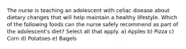 The nurse is teaching an adolescent with celiac disease about dietary changes that will help maintain a healthy lifestyle. Which of the following foods can the nurse safely recommend as part of the adolescent's diet? Select all that apply. a) Apples b) Pizza c) Corn d) Potatoes e) Bagels