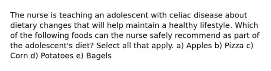 The nurse is teaching an adolescent with celiac disease about dietary changes that will help maintain a healthy lifestyle. Which of the following foods can the nurse safely recommend as part of the adolescent's diet? Select all that apply. a) Apples b) Pizza c) Corn d) Potatoes e) Bagels