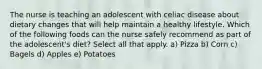 The nurse is teaching an adolescent with celiac disease about dietary changes that will help maintain a healthy lifestyle. Which of the following foods can the nurse safely recommend as part of the adolescent's diet? Select all that apply. a) Pizza b) Corn c) Bagels d) Apples e) Potatoes