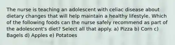 The nurse is teaching an adolescent with celiac disease about dietary changes that will help maintain a healthy lifestyle. Which of the following foods can the nurse safely recommend as part of the adolescent's diet? Select all that apply. a) Pizza b) Corn c) Bagels d) Apples e) Potatoes