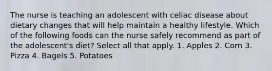 The nurse is teaching an adolescent with celiac disease about dietary changes that will help maintain a healthy lifestyle. Which of the following foods can the nurse safely recommend as part of the adolescent's diet? Select all that apply. 1. Apples 2. Corn 3. Pizza 4. Bagels 5. Potatoes