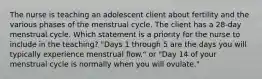 The nurse is teaching an adolescent client about fertility and the various phases of the menstrual cycle. The client has a 28-day menstrual cycle. Which statement is a priority for the nurse to include in the teaching? "Days 1 through 5 are the days you will typically experience menstrual flow." or "Day 14 of your menstrual cycle is normally when you will ovulate."