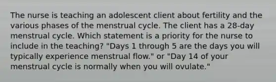 The nurse is teaching an adolescent client about fertility and the various phases of the menstrual cycle. The client has a 28-day menstrual cycle. Which statement is a priority for the nurse to include in the teaching? "Days 1 through 5 are the days you will typically experience menstrual flow." or "Day 14 of your menstrual cycle is normally when you will ovulate."