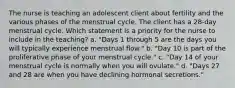 The nurse is teaching an adolescent client about fertility and the various phases of the menstrual cycle. The client has a 28-day menstrual cycle. Which statement is a priority for the nurse to include in the teaching? a. "Days 1 through 5 are the days you will typically experience menstrual flow." b. "Day 10 is part of the proliferative phase of your menstrual cycle." c. "Day 14 of your menstrual cycle is normally when you will ovulate." d. "Days 27 and 28 are when you have declining hormonal secretions."