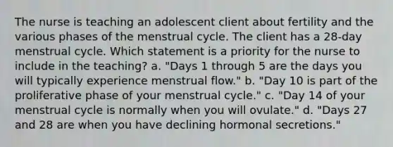 The nurse is teaching an adolescent client about fertility and the various phases of the menstrual cycle. The client has a 28-day menstrual cycle. Which statement is a priority for the nurse to include in the teaching? a. "Days 1 through 5 are the days you will typically experience menstrual flow." b. "Day 10 is part of the proliferative phase of your menstrual cycle." c. "Day 14 of your menstrual cycle is normally when you will ovulate." d. "Days 27 and 28 are when you have declining hormonal secretions."