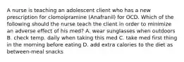 A nurse is teaching an adolescent client who has a new prescription for clomoipramine (Anafranil) for OCD. Which of the following should the nurse teach the client in order to minimize an adverse effect of his med? A. wear sunglasses when outdoors B. check temp. daily when taking this med C. take med first thing in the morning before eating D. add extra calories to the diet as between-meal snacks