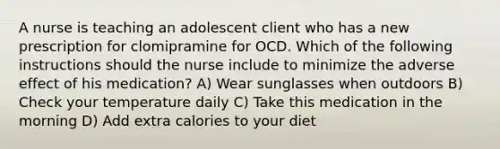 A nurse is teaching an adolescent client who has a new prescription for clomipramine for OCD. Which of the following instructions should the nurse include to minimize the adverse effect of his medication? A) Wear sunglasses when outdoors B) Check your temperature daily C) Take this medication in the morning D) Add extra calories to your diet