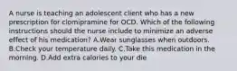 A nurse is teaching an adolescent client who has a new prescription for clomipramine for OCD. Which of the following instructions should the nurse include to minimize an adverse effect of his medication? A.Wear sunglasses when outdoors. B.Check your temperature daily. C.Take this medication in the morning. D.Add extra calories to your die