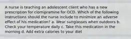 A nurse is teaching an adolescent client who has a new prescription for clomipramine for OCD. Which of the following instructions should the nurse include to minimize an adverse effect of his medication? a. Wear sunglasses when outdoors b. Check your temperature daily c. Take this medication in the morning d. Add extra calories to your diet