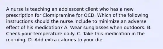 A nurse is teaching an adolescent client who has a new prescription for Clomipramine for OCD. Which of the following instructions should the nurse include to minimize an adverse effect of his medication? A. Wear sunglasses when outdoors. B. Check your temperature daily. C. Take this medication in the morning. D. Add extra calories to your die