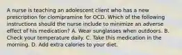 A nurse is teaching an adolescent client who has a new prescription for clomipramine for OCD. Which of the following instructions should the nurse include to minimize an adverse effect of his medication? A. Wear sunglasses when outdoors. B. Check your temperature daily. C. Take this medication in the morning. D. Add extra calories to your diet.