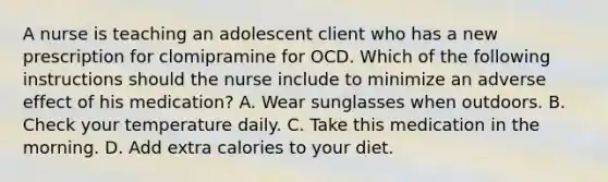 A nurse is teaching an adolescent client who has a new prescription for clomipramine for OCD. Which of the following instructions should the nurse include to minimize an adverse effect of his medication? A. Wear sunglasses when outdoors. B. Check your temperature daily. C. Take this medication in the morning. D. Add extra calories to your diet.